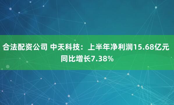 合法配资公司 中天科技：上半年净利润15.68亿元 同比增长7.38%