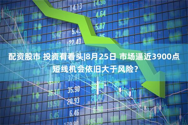 配资股市 投资有看头|8月25日 市场逼近3900点 短线机会依旧大于风险？