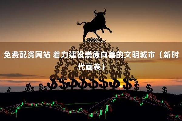 免费配资网站 着力建设崇德向善的文明城市（新时代画卷）