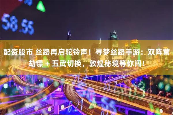 配资股市 丝路再启驼铃声！寻梦丝路手游：双阵营劫镖 + 五武切换，敦煌秘境等你闯！