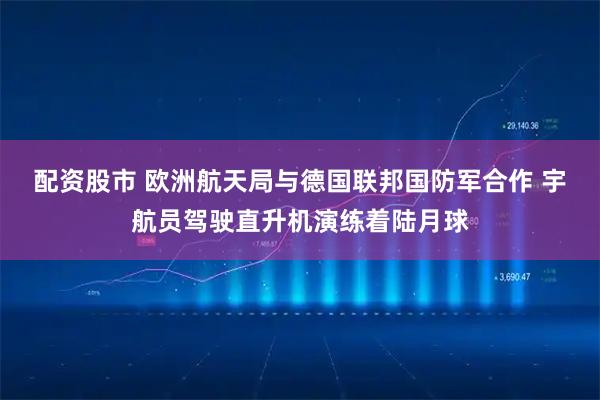 配资股市 欧洲航天局与德国联邦国防军合作 宇航员驾驶直升机演练着陆月球