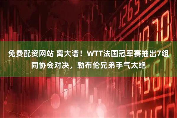 免费配资网站 离大谱！WTT法国冠军赛抽出7组同协会对决，勒布伦兄弟手气太绝