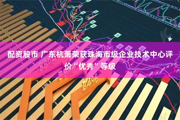 配资股市 广东杭萧荣获珠海市级企业技术中心评价“优秀”等级