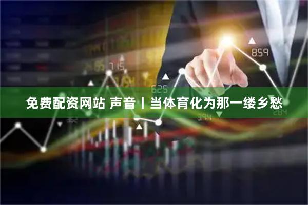 免费配资网站 声音丨当体育化为那一缕乡愁