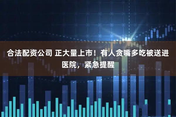 合法配资公司 正大量上市！有人贪嘴多吃被送进医院，紧急提醒