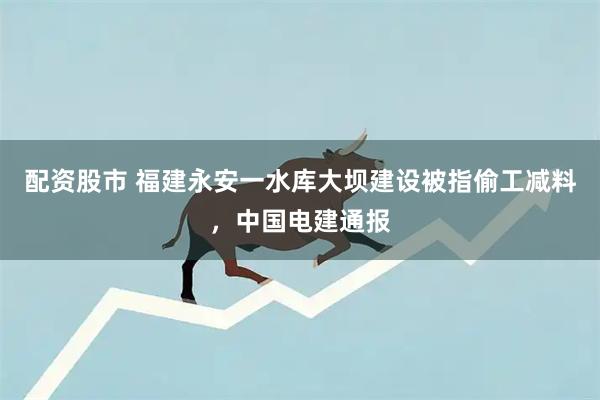 配资股市 福建永安一水库大坝建设被指偷工减料，中国电建通报