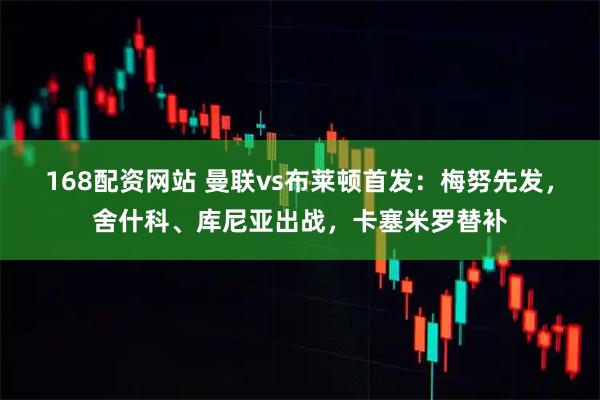 168配资网站 曼联vs布莱顿首发：梅努先发，舍什科、库尼亚出战，卡塞米罗替补