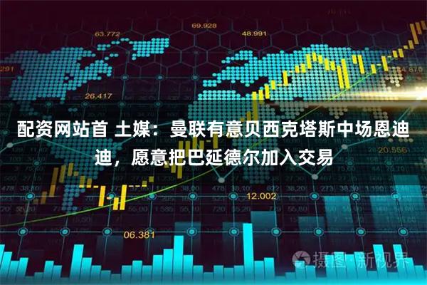 配资网站首 土媒：曼联有意贝西克塔斯中场恩迪迪，愿意把巴延德尔加入交易