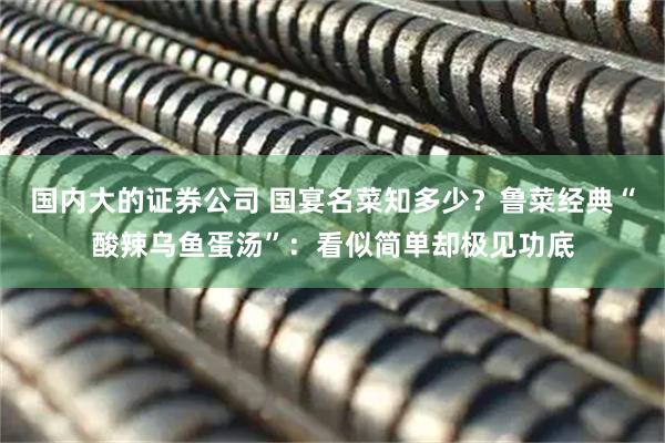 国内大的证券公司 国宴名菜知多少？鲁菜经典“酸辣乌鱼蛋汤”：看似简单却极见功底