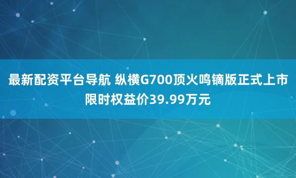 最新配资平台导航 纵横G700顶火鸣镝版正式上市限时权益价39.99万元