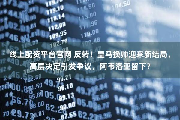 线上配资平台官网 反转！皇马换帅迎来新结局，高层决定引发争议，阿韦洛亚留下？