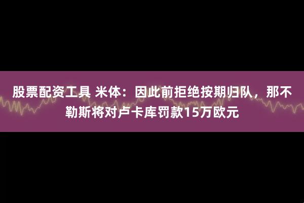 股票配资工具 米体：因此前拒绝按期归队，那不勒斯将对卢卡库罚款15万欧元