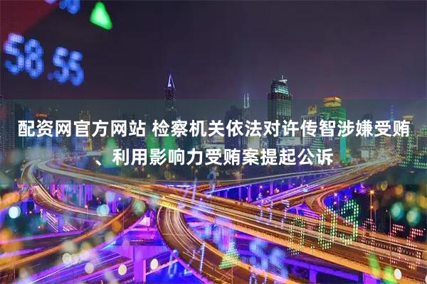 配资网官方网站 检察机关依法对许传智涉嫌受贿、利用影响力受贿案提起公诉