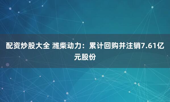 配资炒股大全 潍柴动力：累计回购并注销7.61亿元股份