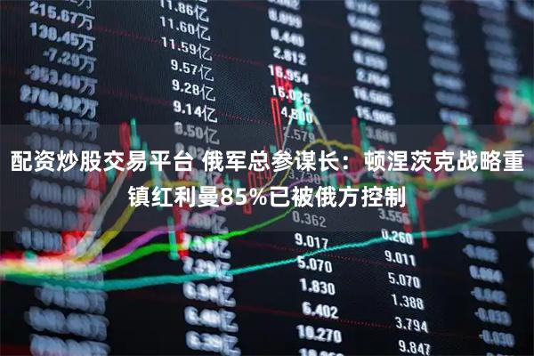 配资炒股交易平台 俄军总参谋长：顿涅茨克战略重镇红利曼85%已被俄方控制