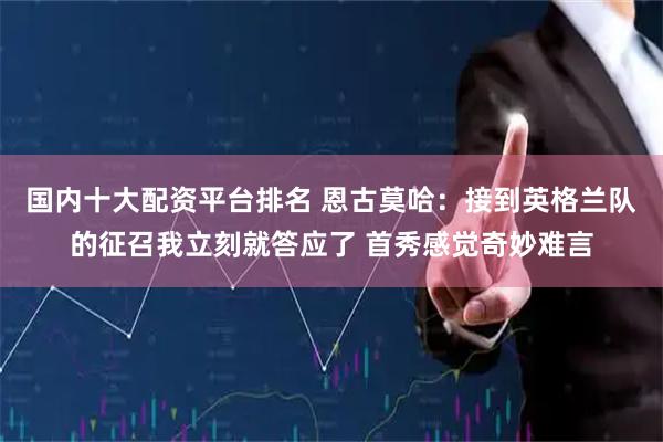 国内十大配资平台排名 恩古莫哈:接到英格兰队的征召我立刻就答应了 首秀感觉奇妙难言
