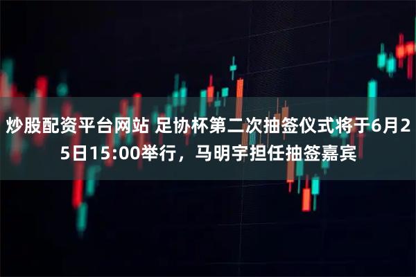 炒股配资平台网站 足协杯第二次抽签仪式将于6月25日15:00举行,马明宇担任抽签嘉宾