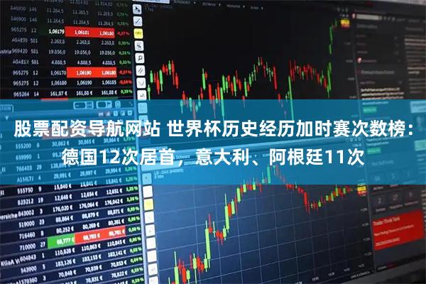 股票配资导航网站 世界杯历史经历加时赛次数榜：德国12次居首，意大利、阿根廷11次