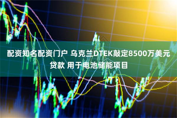 配资知名配资门户 乌克兰DTEK敲定8500万美元贷款 用于电池储能项目
