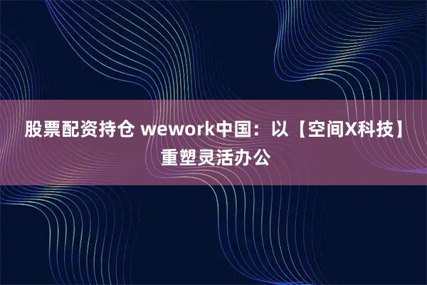 股票配资持仓 wework中国：以【空间X科技】 重塑灵活办公
