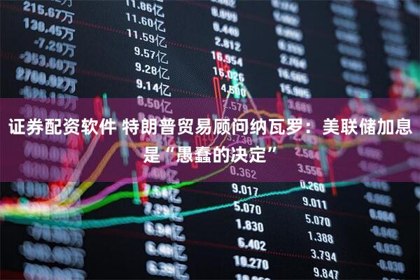 证券配资软件 特朗普贸易顾问纳瓦罗：美联储加息是“愚蠢的决定”