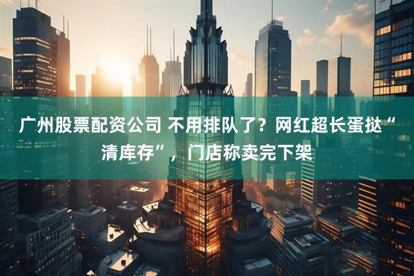 广州股票配资公司 不用排队了?网红超长蛋挞“清库存”,门店称卖完下架